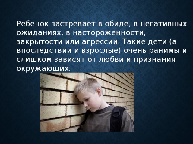 Ребенок застревает в обиде, в негативных ожиданиях, в настороженности, закрытости или агрессии. Такие дети (а впоследствии и взрослые) очень ранимы и слишком зависят от любви и признания окружающих.      