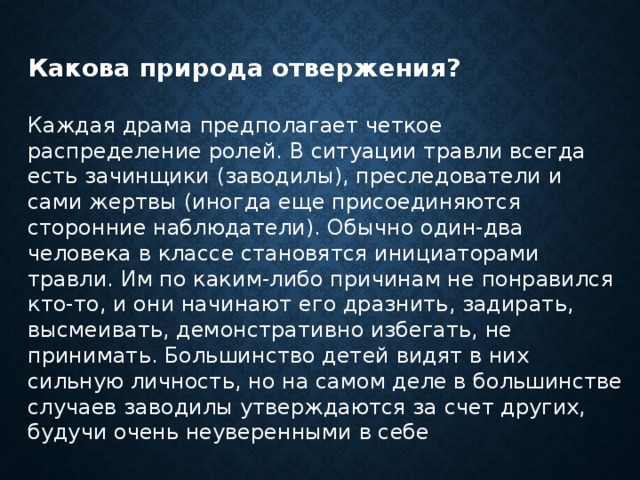 Какова природа отвержения?  Каждая драма предполагает четкое распределение ролей. В ситуации травли всегда есть зачинщики (заводилы), преследователи и сами жертвы (иногда еще присоединяются сторонние наблюдатели). Обычно один-два человека в классе становятся инициаторами травли. Им по каким-либо причинам не понравился кто-то, и они начинают его дразнить, задирать, высмеивать, демонстративно избегать, не принимать. Большинство детей видят в них сильную личность, но на самом деле в большинстве случаев заводилы утверждаются за счет других, будучи очень неуверенными в себе 