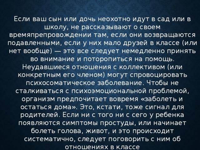 Если ваш сын или дочь неохотно идут в сад или в школу, не рассказывают о своем времяпрепровождении там, если они возвращаются подавленными, если у них мало друзей в классе (или нет вообще) — это все следует немедленно принять во внимание и поторопиться на помощь. Неудавшиеся отношения с коллективом (или конкретным его членом) могут спровоцировать психосоматическое заболевание. Чтобы не сталкиваться с психоэмоциональной проблемой, организм предпочитает вовремя «заболеть и остаться дома». Это, кстати, тоже сигнал для родителей. Если ни с того ни с сего у ребенка появляются симптомы простуды, или начинает болеть голова, живот, и это происходит систематично, следует поговорить с ним об отношениях в классе      