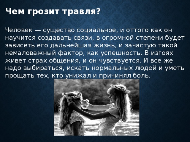Чем грозит травля?  Человек — существо социальное, и оттого как он научится создавать связи, в огромной степени будет зависеть его дальнейшая жизнь, и зачастую такой немаловажный фактор, как успешность. В изгоях живет страх общения, и он чувствуется. И все же надо выбираться, искать нормальных людей и уметь прощать тех, кто унижал и причинял боль. 