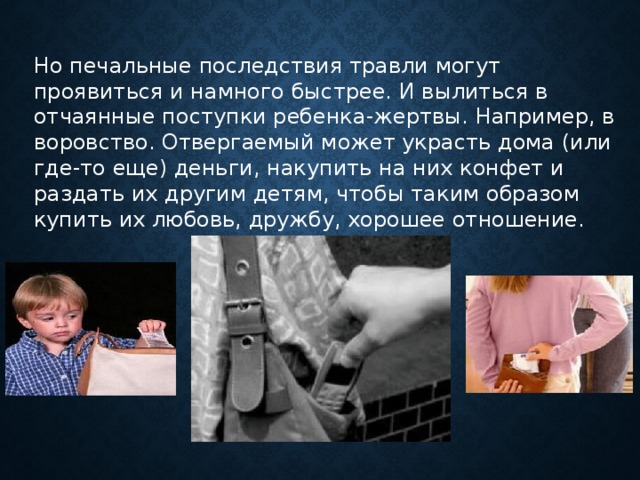 Но печальные последствия травли могут проявиться и намного быстрее. И вылиться в отчаянные поступки ребенка-жертвы. Например, в воровство. Отвергаемый может украсть дома (или где-то еще) деньги, накупить на них конфет и раздать их другим детям, чтобы таким образом купить их любовь, дружбу, хорошее отношение.      