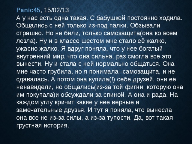 Panic45 , 15/02/13  А у нас есть одна такая. С бабушкой постоянно ходила. Общались с ней только из-под палки. Обзывали страшно. Но не били, только самозащита(она ко всем лезла). Ну и в классе шестом мне стало её жалко, ужасно жалко. Я вдруг поняла, что у нее богатый внутренний мир, что она сильна, раз смогла все это вынести. Ну и стала с ней нормально общаться. Она мне часто грубила, но я понимала--самозащита, и не сдавалась. А потом она купила(!) себе друзей, они её ненавидели, но общались(из-за той фигни, которую она им покупала)и обсуждали за спиной. А она и рада. На каждом углу кричит какие у нее верные и замечательные друзья. И тут я поняла, что вынесла она все не из-за силы, а из-за тупости. Да, вот такая грустная история. 