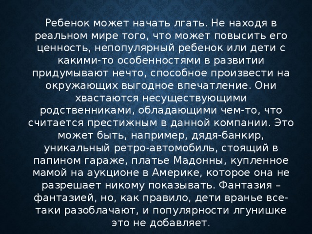 Ребенок может начать лгать. Не находя в реальном мире того, что может повысить его ценность, непопулярный ребенок или дети с какими-то особенностями в развитии придумывают нечто, способное произвести на окружающих выгодное впечатление. Они хвастаются несуществующими родственниками, обладающими чем-то, что считается престижным в данной компании. Это может быть, например, дядя-банкир, уникальный ретро-автомобиль, стоящий в папином гараже, платье Мадонны, купленное мамой на аукционе в Америке, которое она не разрешает никому показывать. Фантазия – фантазией, но, как правило, дети вранье все-таки разоблачают, и популярности лгунишке это не добавляет.      