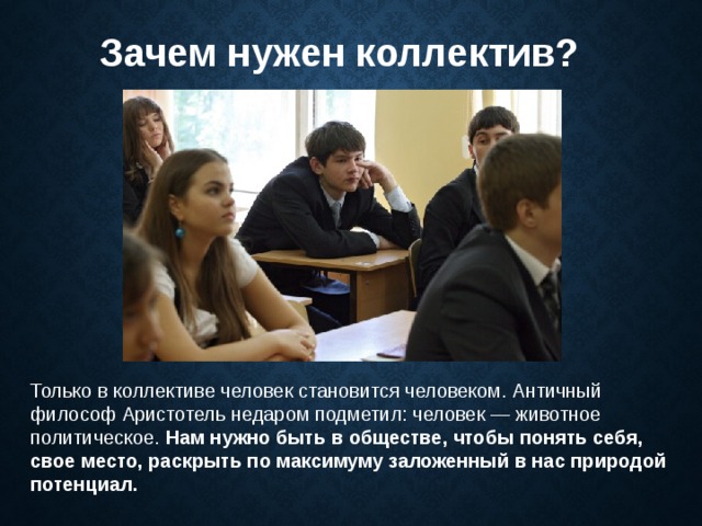 Зачем нужен коллектив? Только в коллективе человек становится человеком. Античный философ Аристотель недаром подметил: человек — животное политическое. Нам нужно быть в обществе, чтобы понять себя, свое место, раскрыть по максимуму заложенный в нас природой потенциал.  