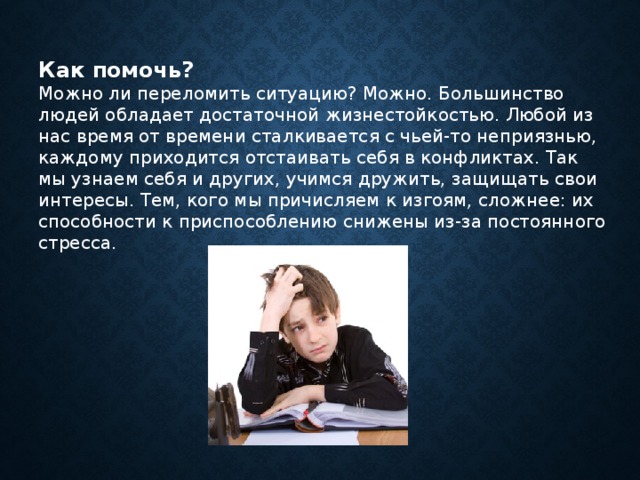 Как помочь? Можно ли переломить ситуацию? Можно. Большинство людей обладает достаточной жизнестойкостью. Любой из нас время от времени сталкивается с чьей-то неприязнью, каждому приходится отстаивать себя в конфликтах. Так мы узнаем себя и других, учимся дружить, защищать свои интересы. Тем, кого мы причисляем к изгоям, сложнее: их способности к приспособлению снижены из-за постоянного стресса. 