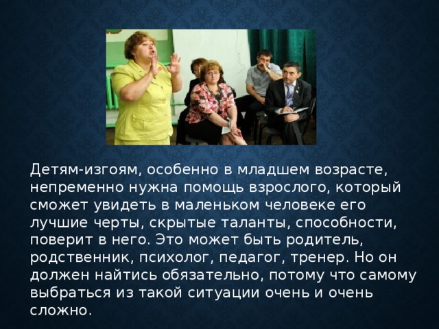 Детям-изгоям, особенно в младшем возрасте, непременно нужна помощь взрослого, который сможет увидеть в маленьком человеке его лучшие черты, скрытые таланты, способности, поверит в него. Это может быть родитель, родственник, психолог, педагог, тренер. Но он должен найтись обязательно, потому что самому выбраться из такой ситуации очень и очень сложно.     