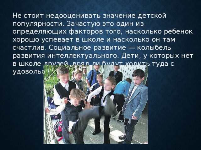 Не стоит недооценивать значение детской популярности. Зачастую это один из определяющих факторов того, насколько ребенок хорошо успевает в школе и насколько он там счастлив. Социальное развитие — колыбель развития интеллектуального. Дети, у которых нет в школе друзей, вряд ли будут ходить туда с удовольствием.      