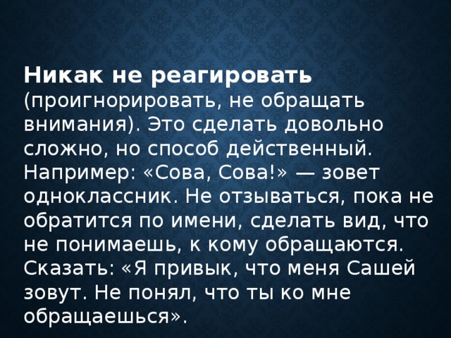 Никак не реагировать  (проигнорировать, не обращать внимания). Это сделать довольно сложно, но способ действенный. Например: «Сова, Сова!» — зовет одноклассник. Не отзываться, пока не обратится по имени, сделать вид, что не понимаешь, к кому обращаются. Сказать: «Я привык, что меня Сашей зовут. Не понял, что ты ко мне обращаешься».      