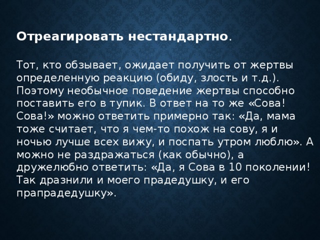    Отреагировать нестандартно . Тот, кто обзывает, ожидает получить от жертвы определенную реакцию (обиду, злость и т.д.). Поэтому необычное поведение жертвы способно поставить его в тупик. В ответ на то же «Сова! Сова!» можно ответить примерно так: «Да, мама тоже считает, что я чем-то похож на сову, я и ночью лучше всех вижу, и поспать утром люблю». А можно не раздражаться (как обычно), а дружелюбно ответить: «Да, я Сова в 10 поколении! Так дразнили и моего прадедушку, и его прапрадедушку».      
