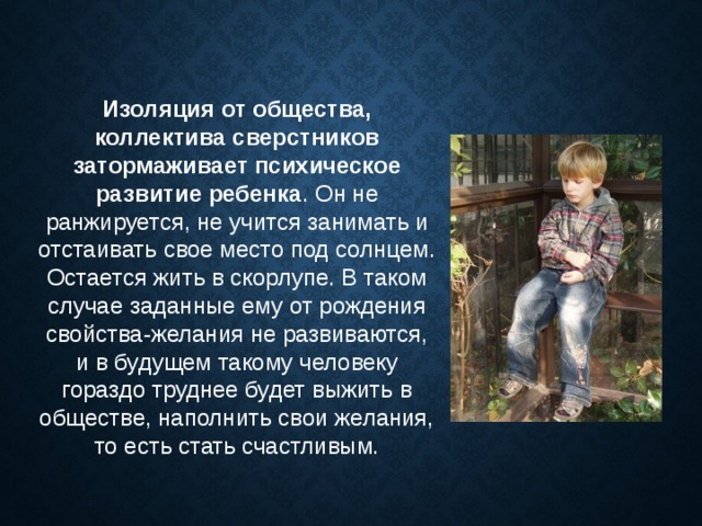 Изоляция от общества, коллектива сверстников затормаживает психическое развитие ребенка . Он не ранжируется, не учится занимать и отстаивать свое место под солнцем. Остается жить в скорлупе. В таком случае заданные ему от рождения свойства-желания не развиваются, и в будущем такому человеку гораздо труднее будет выжить в обществе, наполнить свои желания, то есть стать счастливым. 