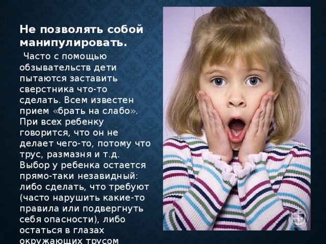 Не позволять собой манипулировать.  Часто с помощью обзывательств дети пытаются заставить сверстника что-то сделать. Всем известен прием «брать на слабо». При всех ребенку говорится, что он не делает чего-то, потому что трус, размазня и т.д. Выбор у ребенка остается прямо-таки незавидный: либо сделать, что требуют (часто нарушить какие-то правила или подвергнуть себя опасности), либо остаться в глазах окружающих трусом      