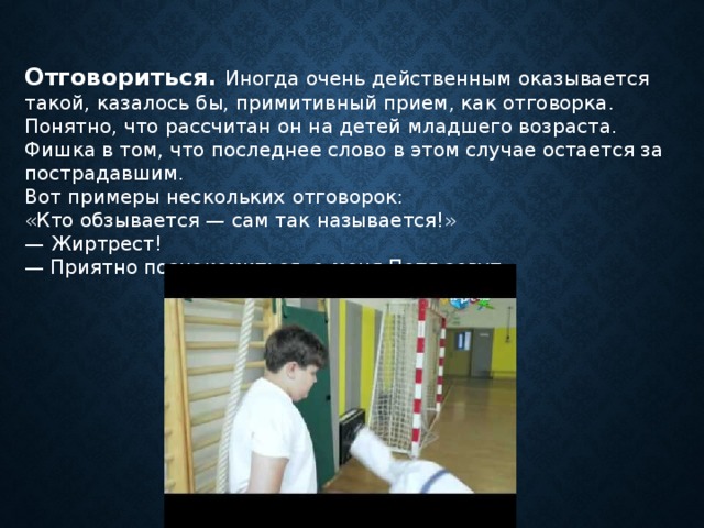 Отговориться.  Иногда очень действенным оказывается такой, казалось бы, примитивный прием, как отговорка. Понятно, что рассчитан он на детей младшего возраста. Фишка в том, что последнее слово в этом случае остается за пострадавшим. Вот примеры нескольких отговорок: «Кто обзывается — сам так называется!» — Жиртрест!  — Приятно познакомиться, а меня Петя зовут 