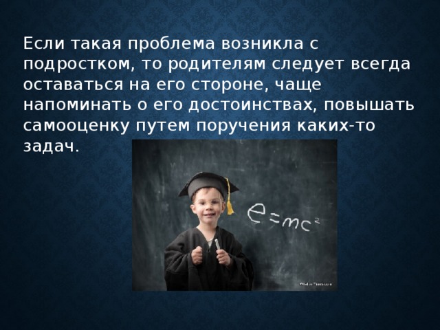 Если такая проблема возникла с подростком, то родителям следует всегда оставаться на его стороне, чаще напоминать о его достоинствах, повышать самооценку путем поручения каких-то задач.      