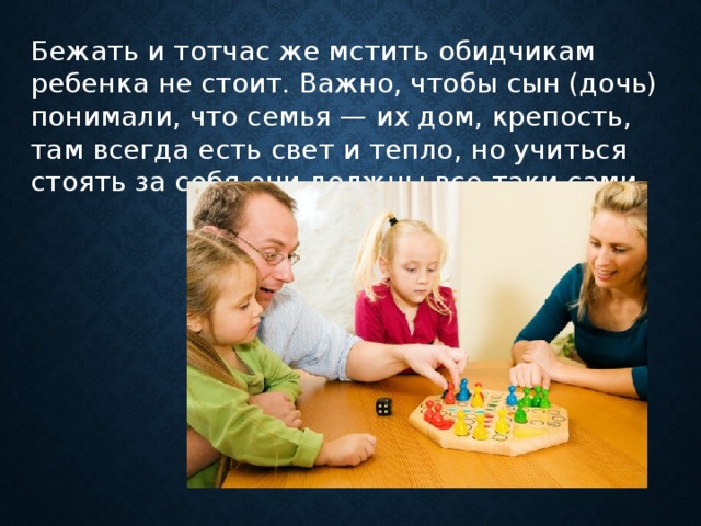 Бежать и тотчас же мстить обидчикам ребенка не стоит. Важно, чтобы сын (дочь) понимали, что семья — их дом, крепость, там всегда есть свет и тепло, но учиться стоять за себя они должны все-таки сами      