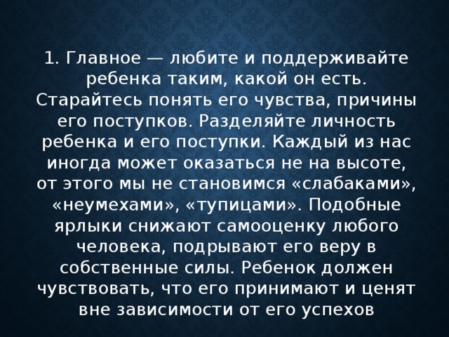 1 . Главное — любите и поддерживайте ребенка таким, какой он есть. Старайтесь понять его чувства, причины его поступков. Разделяйте личность ребенка и его поступки. Каждый из нас иногда может оказаться не на высоте, от этого мы не становимся «слабаками», «неумехами», «тупицами» . Подобные ярлыки снижают самооценку любого человека, подрывают его веру в собственные силы. Ребенок должен чувствовать, что его принимают и ценят вне зависимости от его успехов      