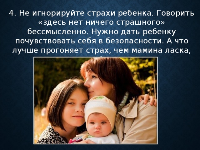 4. Не игнорируйте страхи ребенка. Говорить «здесь нет ничего страшного» бессмысленно. Нужно дать ребенку почувствовать себя в безопасности. А что лучше прогоняет страх, чем мамина ласка, мамина близость?      