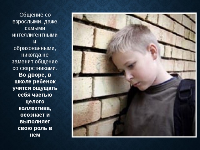 Общение со взрослыми, даже самыми интеллигентными и образованными, никогда не заменит общение со сверстниками. Во дворе, в школе ребенок учится ощущать себя частью целого коллектива, осознает и выполняет свою роль в нем 