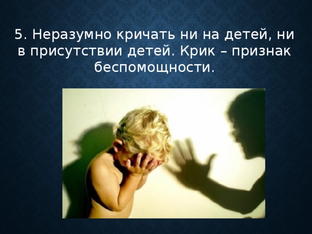5. Неразумно кричать ни на детей, ни в присутствии детей. Крик – признак беспомощности.      