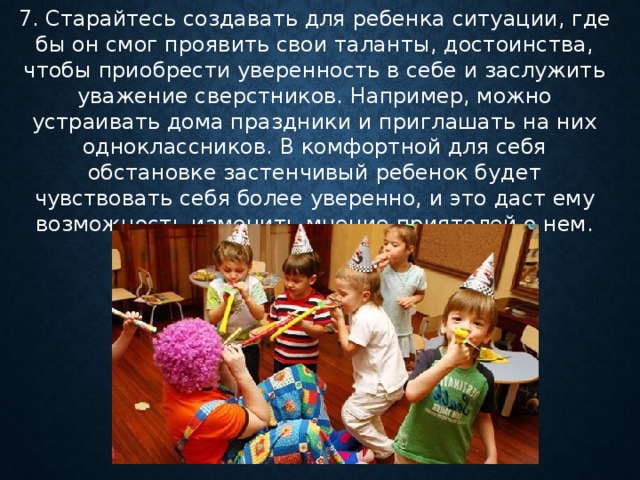 7. Старайтесь создавать для ребенка ситуации, где бы он смог проявить свои таланты, достоинства, чтобы приобрести уверенность в себе и заслужить уважение сверстников. Например, можно устраивать дома праздники и приглашать на них одноклассников. В комфортной для себя обстановке застенчивый ребенок будет чувствовать себя более уверенно, и это даст ему возможность изменить мнение приятелей о нем.    