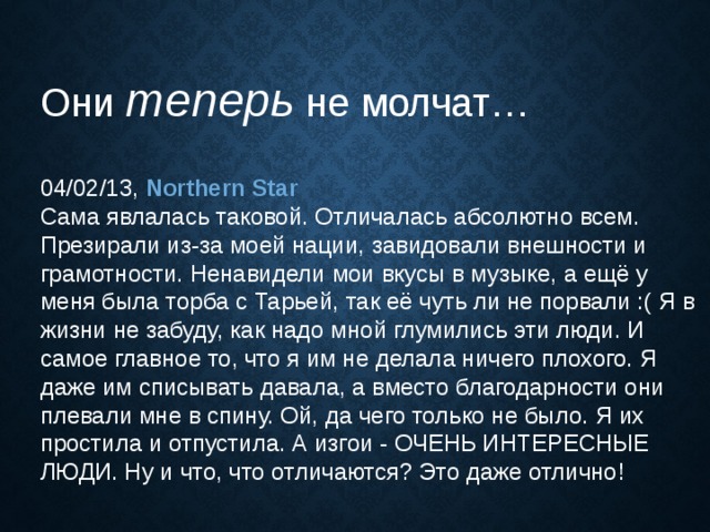 Они теперь  не молчат…  04/02/13, Northern Star  Сама явлалась таковой. Отличалась абсолютно всем. Презирали из-за моей нации, завидовали внешности и грамотности. Ненавидели мои вкусы в музыке, а ещё у меня была торба с Тарьей, так её чуть ли не порвали :( Я в жизни не забуду, как надо мной глумились эти люди. И самое главное то, что я им не делала ничего плохого. Я даже им списывать давала, а вместо благодарности они плевали мне в спину. Ой, да чего только не было. Я их простила и отпустила. А изгои - ОЧЕНЬ ИНТЕРЕСНЫЕ ЛЮДИ. Ну и что, что отличаются? Это даже отлично! 