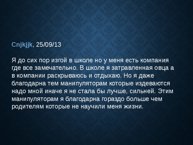 Cnjkjjk , 25/09/13  Я до сих пор изгой в школе но у меня есть компания где все замечательно. В школе я затравленная овца а в компании раскрываюсь и отдыхаю. Но я даже благодарна тем манипуляторам которые издеваются надо мной иначе я не стала бы лучше, сильней. Этим манипуляторам я благодарна гораздо больше чем родителям которые не научили меня жизни. 