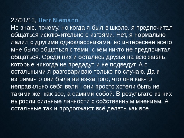 27/01/13, Herr Niemann  Не знаю, почему, но когда я был в школе, я предпочитал общаться исключительно с изгоями. Нет, я нормально ладил с другими одноклассниками, но интереснее всего мне было общаться с теми, с кем никто не предпочитал общаться. Среди них и остались друзья на всю жизнь, которые никогда не предадут и не подведут. А с остальными я разговариваю только по случаю. Да и изгоями-то они были не из-за того, что они как-то неправильно себя вели - они просто хотели быть не такими же, как все, а самими собой. В результате из них выросли сильные личности с собственным мнением. А остальные так и продолжают всё делать как все. 