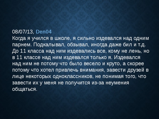08/07/13, Den04  Когда я учился в школе, я сильно издевался над одним парнем. Подкалывал, обзывал, иногда даже бил и т.д. До 11 класса над ним издевались все, кому не лень, но в 11 классе над ним издевался только я. Издевался над ним не потому что было весело и круто, а скорее потому что хотел привлечь внимания, завести друзей в лице некоторых одноклассников, не понимая того, что завести их у меня не получится из-за неумения общаться. 