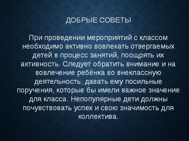 ДОБРЫЕ СОВЕТЫ При проведении мероприятий с классом необходимо активно вовлекать отвергаемых детей в процесс занятий, поощрять их активность. Следует обратить внимание и на вовлечение ребёнка во внеклассную деятельность, давать ему посильные поручения, которые бы имели важное значение для класса. Непопулярные дети должны почувствовать успех и свою значимость для коллектива. 