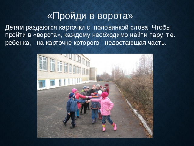 «Пройди в ворота» Детям раздаются карточки с половинкой слова. Чтобы пройти в «ворота», каждому необходимо найти пару, т.е. ребенка, на карточке которого недостающая часть. 