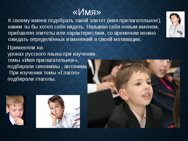 «Имя» К своему имени подобрать такой эпитет (имя прилагательное), каким ты бы хотел себя видеть. Называя себя новым именем, прибавляя эпитеты или характеристики, со временем можно ожидать определённых изменений в своей мотивации. Применяли на уроках русского языка при изучении темы «Имя прилагательное», подбирали синонимы , антонимы.  При изучении темы «Глагол» подбирали глаголы. 