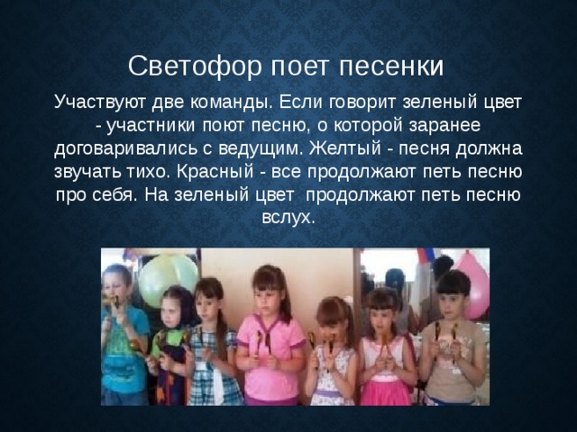 Светофор поет песенки Участвуют две команды. Если говорит зеленый цвет - участники поют песню, о которой заранее договаривались с ведущим. Желтый - песня должна звучать тихо. Красный - все продолжают петь песню про себя. На зеленый цвет  продолжают петь песню вслух. 