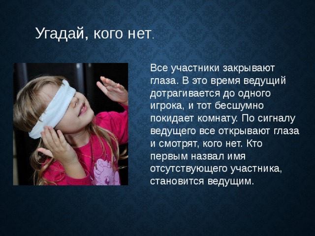 Угадай, кого нет . Все участники закрывают глаза. В это время ведущий дотрагивается до одного игрока, и тот бесшумно покидает комнату. По сигналу ведущего все открывают глаза и смотрят, кого нет. Кто первым назвал имя отсутствующего участника, становится ведущим. 