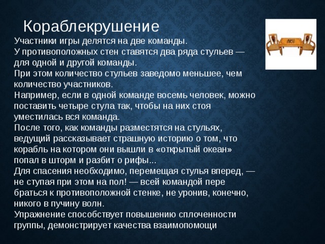   Кораблекрушение Участники игры делятся на две команды.  У противоположных стен ставятся два ряда стульев — для одной и другой команды.  При этом количество стуль­ев заведомо меньшее, чем количество участников.  Например, если в одной команде восемь человек, можно поставить четыре стула так, чтобы на них стоя уместилась вся команда.  После того, как команды разместятся на стульях, ведущий рассказывает страшную историю о том, что корабль на котором они вышли в «открытый океан» попал в шторм и разбит о рифы...  Для спасения необходимо, перемещая стулья вперед, — не ступая при этом на пол! — всей командой пере­браться к противоположной стенке, не уронив, конечно, никого в пучину волн.  Упражнение способствует повышению сплоченности группы, демонстрирует качества взаимопомощи 