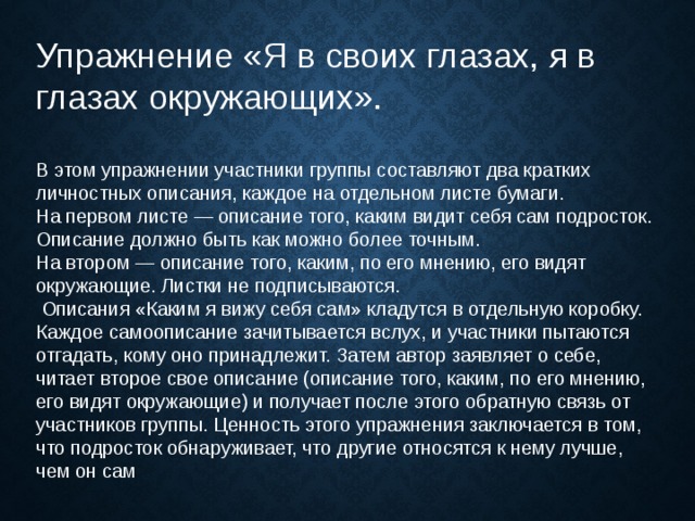 Упражнение «Я в своих глазах, я в глазах окружающих». В этом упражнении участники группы составляют два кратких личностных описания, каждое на отдельном листе бумаги. На первом листе — описание того, каким видит себя сам подросток. Описание должно быть как можно более точным. На втором — описание того, каким, по его мнению, его видят окружающие. Листки не подписываются.   Описания «Каким я вижу себя сам» кладутся в отдельную коробку. Каждое самоописание зачитывается вслух, и участники пытаются отгадать, кому оно принадлежит. Затем автор заявляет о себе, читает второе свое описание (описание того, каким, по его мнению, его видят окружающие) и получает после этого обратную связь от участников группы. Ценность этого упражнения заключается в том, что подросток обнаруживает, что другие относятся к нему лучше, чем он сам 
