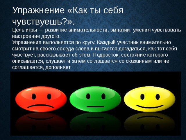 Упражнение «Как ты себя чувствуешь?».  Цель игры — развитие внимательности, эмпатии, умения чувствовать настроение другого. Упражнение выполняется по кругу. Каждый участник внимательно смотрит на своего соседа слева и пытается догадаться, как тот себя чувствует, рассказывает об этом. Подросток, состояние которого описывается, слушает и затем соглашается со сказанным или не соглашается, дополняет 
