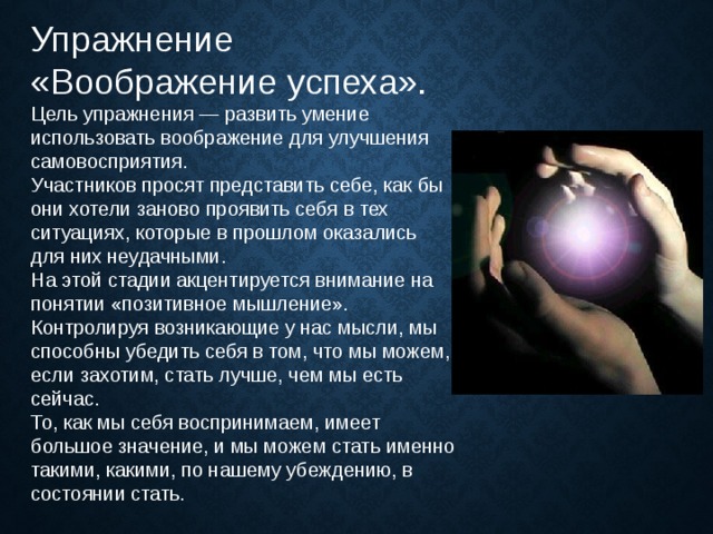 Упражнение «Воображение успеха». Цель упражнения — развить умение использовать воображение для улучшения самовосприятия. Участников просят представить себе, как бы они хотели заново проявить себя в тех ситуациях, которые в прошлом оказались для них неудачными. На этой стадии акцентируется внимание на понятии «позитивное мышление». Контролируя возникающие у нас мысли, мы способны убедить себя в том, что мы можем, если захотим, стать лучше, чем мы есть сейчас. То, как мы себя воспринимаем, имеет большое значение, и мы можем стать именно такими, какими, по нашему убеждению, в состоянии стать. 