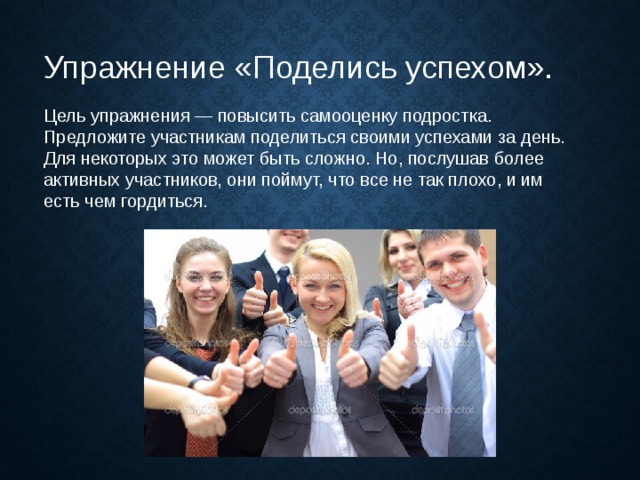 Упражнение «Поделись успехом».   Цель упражнения — повысить самооценку подростка. Предложите участникам поделиться своими успехами за день. Для некоторых это может быть сложно. Но, послушав более активных участников, они поймут, что все не так плохо, и им есть чем гордиться. 