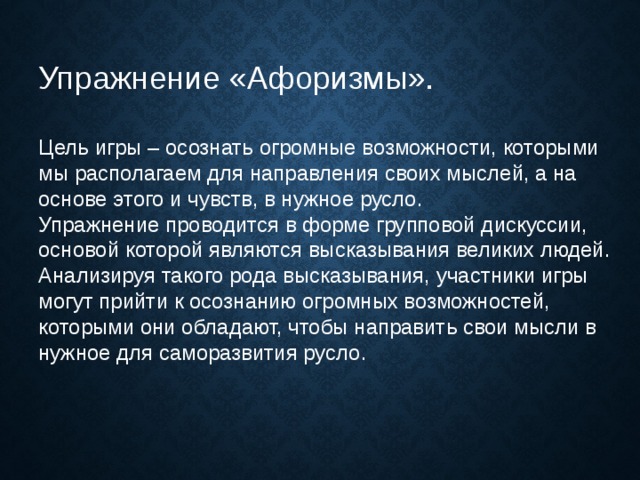 Упражнение «Афоризмы».   Цель игры – осознать огромные возможности, которыми мы располагаем для направления своих мыслей, а на основе этого и чувств, в нужное русло. Упражнение проводится в форме групповой дискуссии, основой которой являются высказывания великих людей. Анализируя такого рода высказывания, участники игры могут прийти к осознанию огромных возможностей, которыми они обладают, чтобы направить свои мысли в нужное для саморазвития русло.   