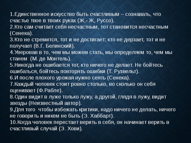 1.Единственное искусство быть счастливым – сознавать, что счастье твое в твоих руках (Ж,- Ж, Руссо). 2.Кто сам считает себя несчастным, тот становится несчастным (Сенека). 3.Кто не стремится, тот и не достигает; кто не дерзает, тот и не получает (В.Г. Белинский). Уверовав в то, чем мы можем стать, мы определяем то, чем мы станем  (М. де Монтель). Никогда не ошибается тот, кто ничего не делает. Не бойтесь ошибаться, бойтесь повторять ошибки (Т. Рузвельт). И после плохого урожая нужно сеять (Сенека). Каждый человек стоит ровно столько, во сколько он себя оценивает (Ф.Рабле). Один видит в луже только лужу, а другой, глядя в лужу, видит звезды (Неизвестный автор). Для того  чтобы избежать критики, надо ничего не делать, ничего не говорить и никем не быть (Э. Хаббарт). Когда человек перестает верить в себя, он начинает верить в счастливый случай (Э. Хови). 