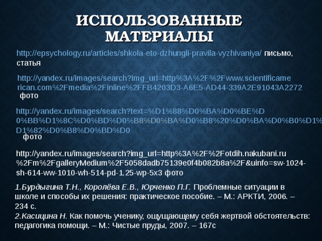 ИСПОЛЬЗОВАННЫЕ МАТЕРИАЛЫ http://epsychology.ru/articles/shkola-eto-dzhungli-pravila-vyzhivaniya/ письмо, статья http://yandex.ru/images/search?img_url=http%3A%2F%2Fwww.scientificamerican.com%2Fmedia%2Finline%2FFB4203D3-A6E5-AD44-339A2E91043A2272 фото http://yandex.ru/images/search?text=%D1%88%D0%BA%D0%BE%D0%BB%D1%8C%D0%BD%D0%B8%D0%BA%D0%B8%20%D0%BA%D0%B0%D1%80%D1%82%D0%B8%D0%BD%D0 фото epsychology.ru © 2014 epsychology.ru © 2014 epsychology.ru © 2014 http://yandex.ru/images/search?img_url=http%3A%2F%2Fotdih.nakubani.ru%2Fm%2FgalleryMedium%2F5058dadb75139e0f4b082b8a%2F&uinfo=sw-1024-sh-614-ww-1010-wh-514-pd-1.25-wp-5x3 фото Бурдыгина Т.Н., Королёва Е.В., Юрченко П.Г. Проблемные ситуации в школе и способы их решения: практическое пособие. – М.: АРКТИ, 2006. – 234 с. Касицина Н. Как помочь ученику, ощущающему себя жертвой обстоятельств: педагогика помощи. – М.: Чистые пруды, 2007. – 167с 