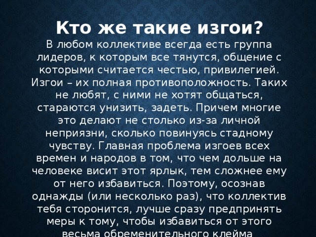 Кто же такие изгои? В любом коллективе всегда есть группа лидеров, к которым все тянутся, общение с которыми считается честью, привилегией. Изгои – их полная противоположность. Таких не любят, с ними не хотят общаться, стараются унизить, задеть. Причем многие это делают не столько из-за личной неприязни, сколько повинуясь стадному чувству. Главная проблема изгоев всех времен и народов в том, что чем дольше на человеке висит этот ярлык, тем сложнее ему от него избавиться. Поэтому, осознав однажды (или несколько раз), что коллектив тебя сторонится, лучше сразу предпринять меры к тому, чтобы избавиться от этого весьма обременительного клейма     