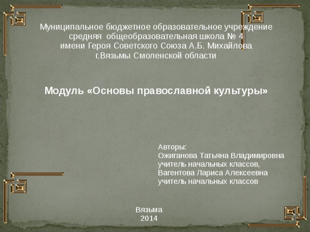Муниципальное бюджетное образовательное учреждение средняя общеобразовательная школа № 4 имени Героя Советского Союза А.Б. Михайлова г.Вязьмы Смоленской области  Модуль «Основы православной культуры»   Авторы: Ожиганова Татьяна Владимировна учитель начальных классов, Вагентова Лариса Алексеевна учитель начальных классов Вязьма 2014  