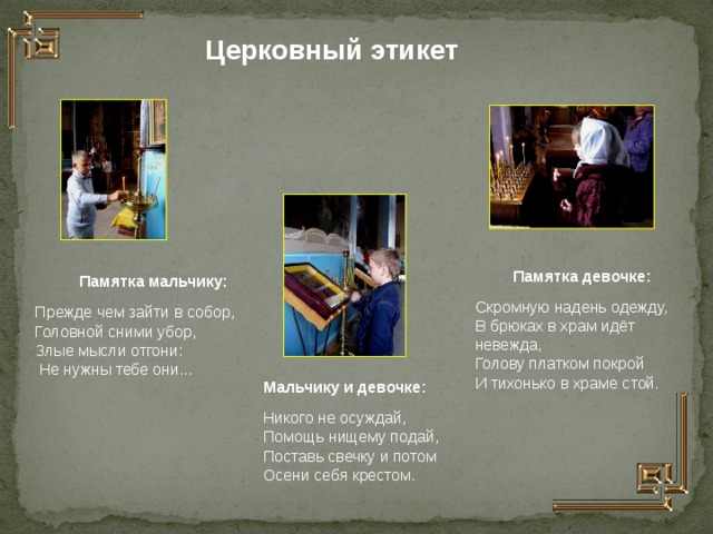 Церковный этикет Памятка девочке: Скромную надень одежду, В брюках в храм идёт невежда, Голову платком покрой И тихонько в храме стой. Памятка мальчику: Прежде чем зайти в собор, Головной сними убор, Злые мысли отгони:  Не нужны тебе они... Мальчику и девочке: Никого не осуждай, Помощь нищему подай, Поставь свечку и потом Осени себя крестом.  
