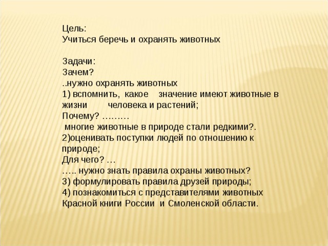 Цель: Учиться беречь и охранять животных   Задачи: Зачем? ..нужно охранять животных 1) вспомнить, какое значение имеют животные в жизни человека и растений; Почему? ………  многие животные в природе стали редкими?. 2)оценивать поступки людей по отношению к природе; Для чего? … … .. нужно знать правила охраны животных? 3) формулировать правила друзей природы; 4) познакомиться с представителями животных Красной книги России и Смоленской области. 