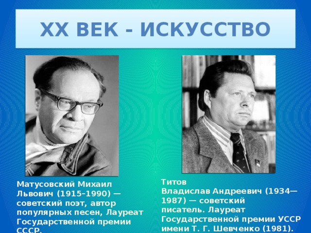 XX век - искусство Титов Владислав Андреевич (1934—1987) — советский писатель. Лауреат Государственной премии УССР имени Т. Г. Шевченко (1981). Матусовский Михаил Львович (1915–1990) — советский поэт, автор популярных песен, Лауреат Государственной премии СССР. 