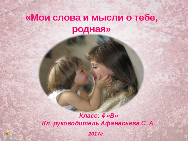  « Мои слова и мысли о тебе, родная»  Класс: 4 «В» Кл. руководитель Афанасьева С. А.  2017г . 