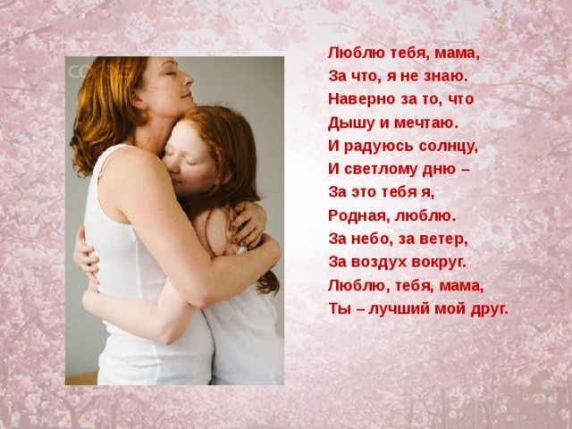Люблю тебя, мама, За что, я не знаю. Наверно за то, что Дышу и мечтаю. И радуюсь солнцу, И светлому дню – За это тебя я, Родная, люблю. За небо, за ветер, За воздух вокруг. Люблю, тебя, мама, Ты – лучший мой друг.  