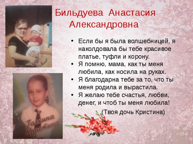 Бильдуева Анастасия Александровна Если бы я была волшебницей, я наколдовала бы тебе красивое платье, туфли и корону. Я помню, мама, как ты меня любила, как носила на руках. Я благодарна тебе за то, что ты меня родила и вырастила. Я желаю тебе счастья, любви, денег, и чтоб ты меня любила!  (Твоя дочь Кристина) 