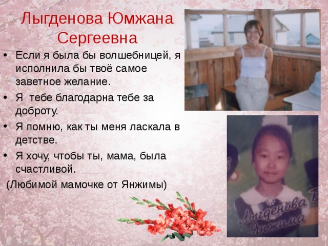 Лыгденова Юмжана Сергеевна Если я была бы волшебницей, я исполнила бы твоё самое заветное желание. Я тебе благодарна тебе за доброту. Я помню, как ты меня ласкала в детстве. Я хочу, чтобы ты, мама, была счастливой.  (Любимой мамочке от Янжимы) 