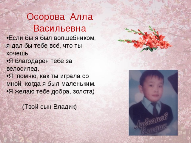 Осорова Алла Васильевна Если бы я был волшебником, я дал бы тебе всё, что ты хочешь. Я благодарен тебе за велосипед. Я помню, как ты играла со мной, когда я был маленьким. Я желаю тебе добра, золота)   (Твой сын Владик) 